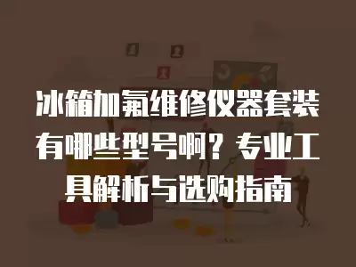 冰箱加氟维修仪器套装有哪些型号啊?专业工具解析与选购指南