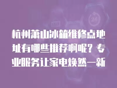 杭州萧山冰箱维修点地址有哪些推荐啊呢?专业服务让家电焕然一新