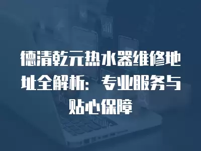 德清乾元热水器维修地址全解析:专业服务与贴心保障
