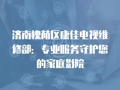 济南槐荫区康佳电视维修部:专业服务守护您的家庭影院