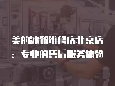 美的冰箱维修店北京店：专业的售后服务体验