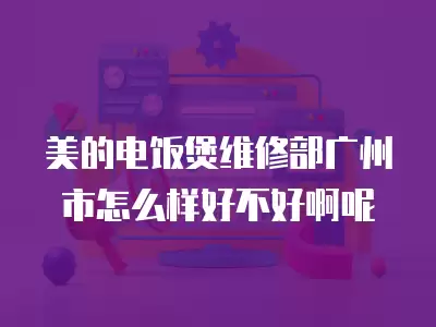 美的电饭煲维修部广州市怎么样好不好啊呢