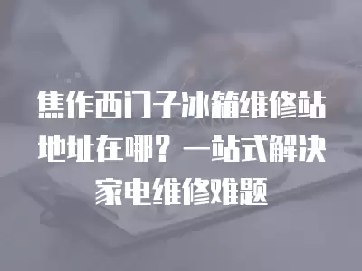 焦作西门子冰箱维修站地址在哪？一站式解决家电维修难题