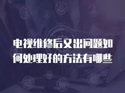 电视维修后又出问题如何处理好的方法有哪些