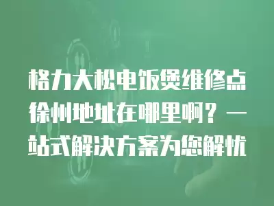格力大松电饭煲维修点徐州地址在哪里啊?一站式解决方案为您解忧