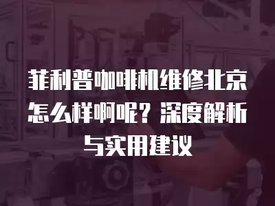 菲利普咖啡机维修北京怎么样啊呢?深度解析与实用建议