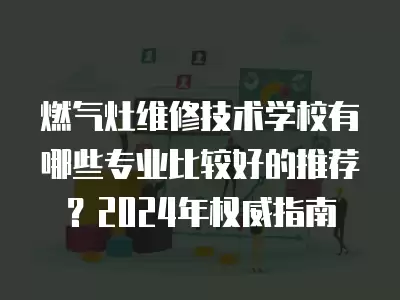 燃气灶维修技术学校有哪些专业比较好的推荐?2024年权威指南