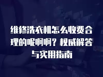 维修洗衣机怎么收费合理的呢啊啊？权威解答与实用指南