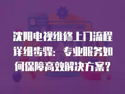 沈阳电视维修上门流程详细步骤:专业服务如何保障高效解决方案?