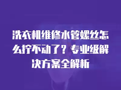 洗衣机维修水管螺丝怎么拧不动了?专业级解决方案全解析