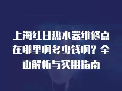上海红日热水器维修点在哪里啊多少钱啊?全面解析与实用指南
