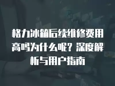 格力冰箱后续维修费用高吗为什么呢?深度解析与用户指南