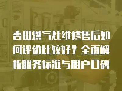 杏田燃气灶维修售后如何评价比较好?全面解析服务标准与用户口碑
