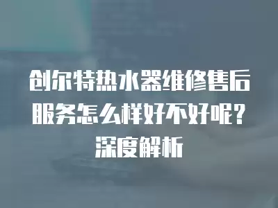 创尔特热水器维修售后服务怎么样好不好呢?深度解析