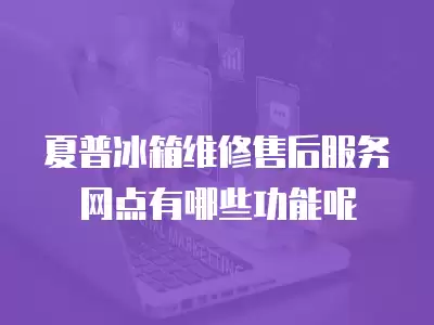 夏普冰箱维修售后服务网点有哪些功能呢