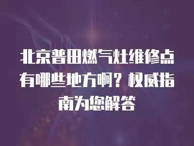 北京普田燃气灶维修点有哪些地方啊?权威指南为您解答