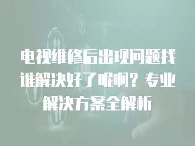 电视维修后出现问题找谁解决好了呢啊?专业解决方案全解析