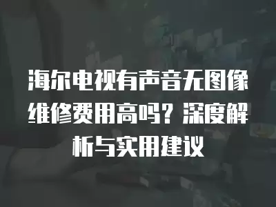 海尔电视有声音无图像维修费用高吗?深度解析与实用建议