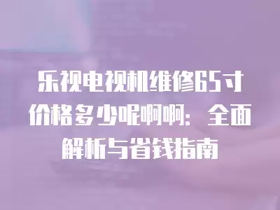 乐视电视机维修65寸价格多少呢啊啊:全面解析与省钱指南