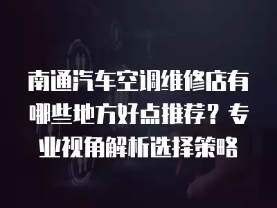 南通汽车空调维修店有哪些地方好点推荐?专业视角解析选择策略