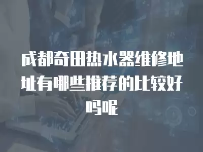 成都奇田热水器维修地址有哪些推荐的比较好吗呢