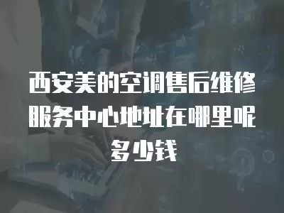 西安美的空调售后维修服务中心地址在哪里呢多少钱