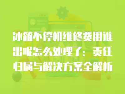 冰箱不停机维修费用谁出呢怎么处理了:责任归属与解决方案全解析