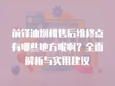 前锋油烟机售后维修点有哪些地方呢啊?全面解析与实用建议