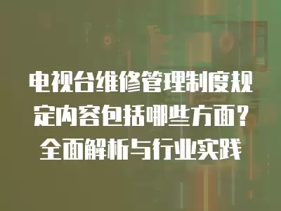 电视台维修管理制度规定内容包括哪些方面?全面解析与行业实践