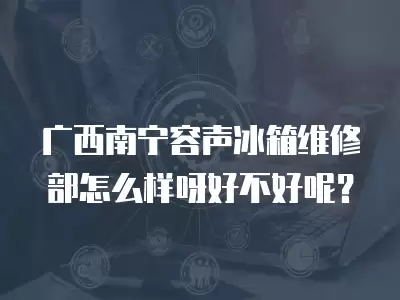 广西南宁容声冰箱维修部怎么样呀好不好呢?
