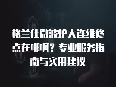 格兰仕微波炉大连维修点在哪啊?专业服务指南与实用建议