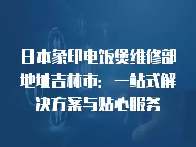 日本象印电饭煲维修部地址吉林市:一站式解决方案与贴心服务