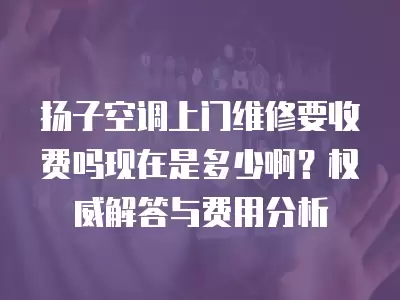 扬子空调上门维修要收费吗现在是多少啊?权威解答与费用分析
