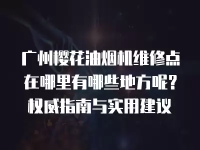 广州樱花油烟机维修点在哪里有哪些地方呢？权威指南与实用建议
