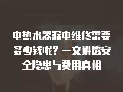 电热水器漏电维修需要多少钱呢?一文讲透安全隐患与费用真相
