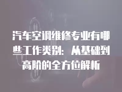 汽车空调维修专业有哪些工作类别:从基础到高阶的全方位解析