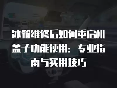 冰箱维修后如何重启机盖子功能使用:专业指南与实用技巧