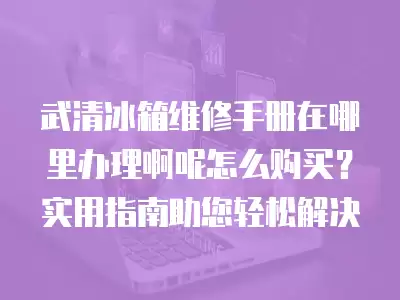武清冰箱维修手册在哪里办理啊呢怎么购买?实用指南助您轻松解决