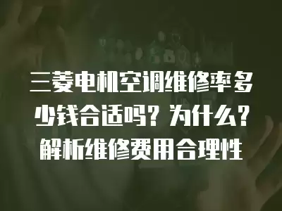 三菱电机空调维修率多少钱合适吗？为什么？解析维修费用合理性