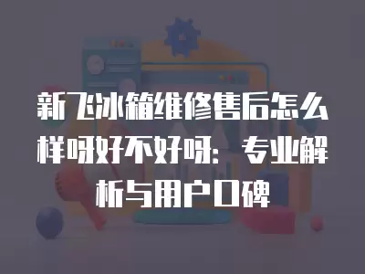 新飞冰箱维修售后怎么样呀好不好呀：专业解析与用户口碑
