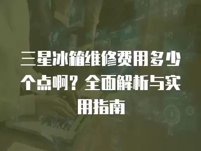 三星冰箱维修费用多少个点啊？全面解析与实用指南