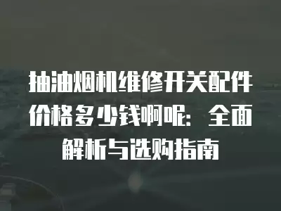 抽油烟机维修开关配件价格多少钱啊呢：全面解析与选购指南