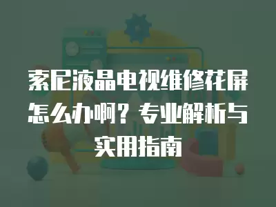 索尼液晶电视维修花屏怎么办啊？专业解析与实用指南