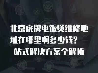 北京虎牌电饭煲维修地址在哪里啊多少钱？一站式解决方案全解析