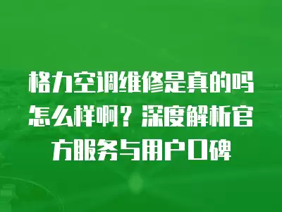 格力空调维修是真的吗怎么样啊？深度解析官方服务与用户口碑
