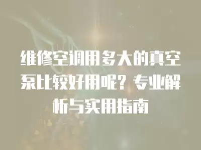 维修空调用多大的真空泵比较好用呢？专业解析与实用指南