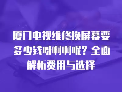 厦门电视维修换屏幕要多少钱呀啊啊呢？全面解析费用与选择