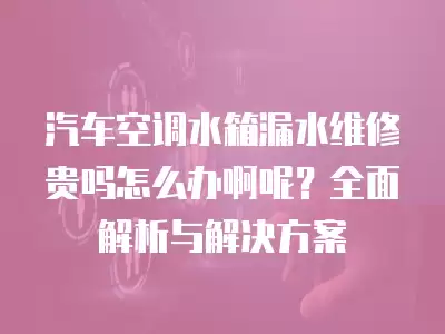 汽车空调水箱漏水维修贵吗怎么办啊呢？全面解析与解决方案