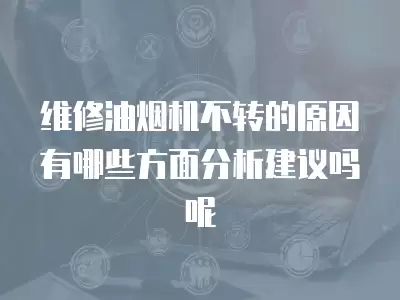 维修油烟机不转的原因有哪些方面分析建议吗呢