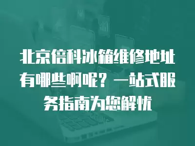 北京倍科冰箱维修地址有哪些啊呢？一站式服务指南为您解忧